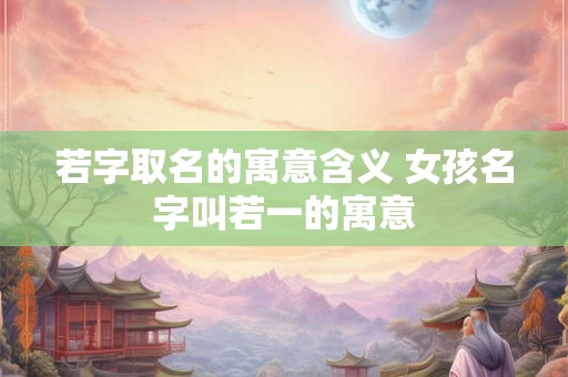 若字取名的寓意含义 女孩名字叫若一的寓意