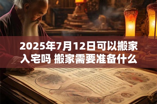 2025年7月12日可以搬家入宅吗 搬家需要准备什么东西