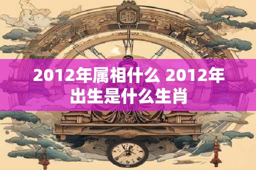 2012年属相什么 2012年出生是什么生肖