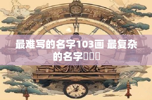 最难写的名字103画 最复杂的名字龘齉齾
