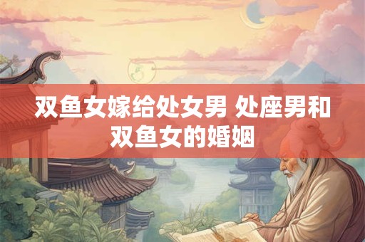 双鱼女嫁给处女男 处座男和双鱼女的婚姻