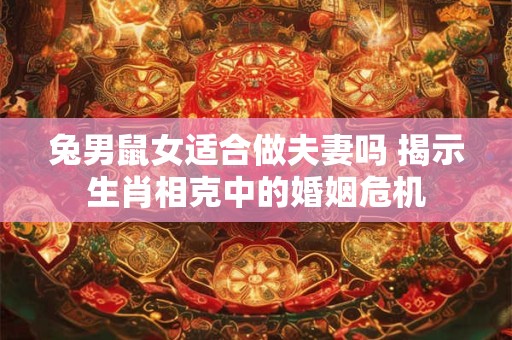 兔男鼠女适合做夫妻吗 揭示生肖相克中的婚姻危机