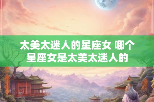 太美太迷人的星座女 哪个星座女是太美太迷人的