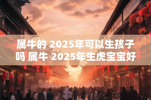 属牛的 2025年可以生孩子吗 属牛 2025年生虎宝宝好吗