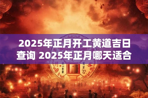 2025年正月开工黄道吉日查询 2025年正月哪天适合开工