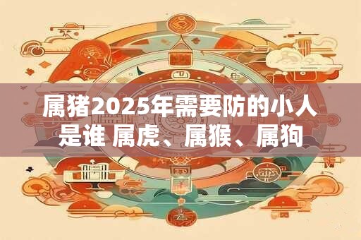 属猪2025年需要防的小人是谁 属虎、属猴、属狗