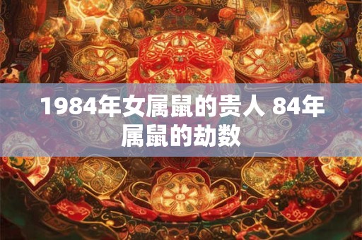 1984年女属鼠的贵人 84年属鼠的劫数