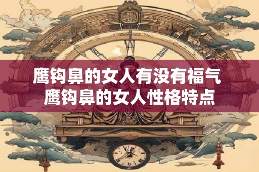 鹰钩鼻的女人有没有福气 鹰钩鼻的女人性格特点