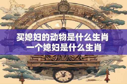 买媳妇的动物是什么生肖 一个媳妇是什么生肖