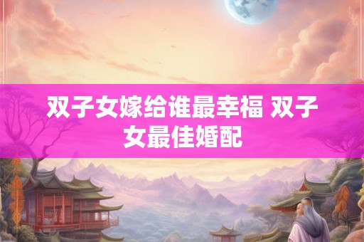 双子女嫁给谁最幸福 双子女最佳婚配