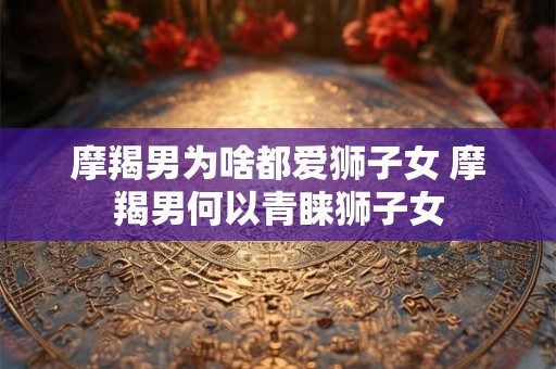 摩羯男为啥都爱狮子女 摩羯男何以青睐狮子女