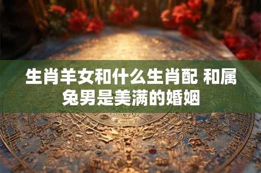 生肖羊女和什么生肖配 和属兔男是美满的婚姻