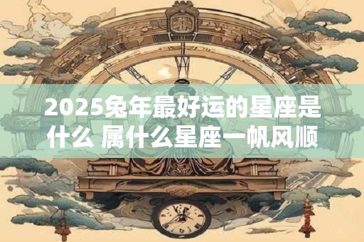 2025兔年最好运的星座是什么 属什么星座一帆风顺