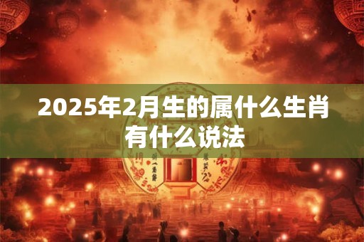 2025年2月生的属什么生肖 有什么说法