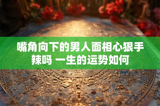 嘴角向下的男人面相心狠手辣吗 一生的运势如何