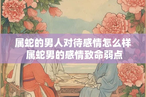属蛇的男人对待感情怎么样 属蛇男的感情致命弱点