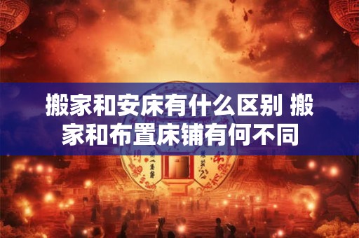 搬家和安床有什么区别 搬家和布置床铺有何不同
