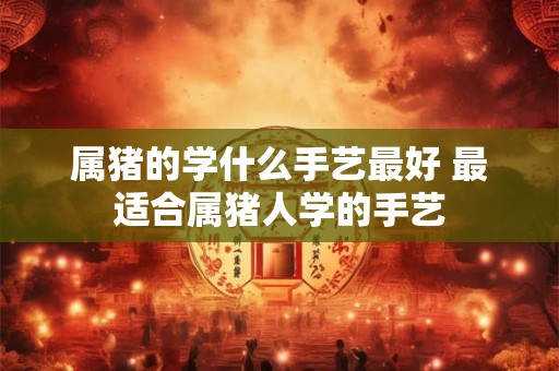 属猪的学什么手艺最好 最适合属猪人学的手艺