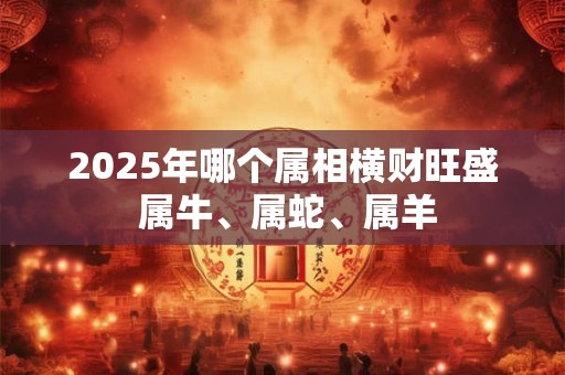 2025年哪个属相横财旺盛 属牛、属蛇、属羊