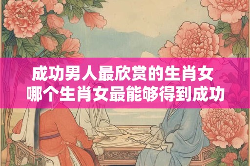 成功男人最欣赏的生肖女 哪个生肖女最能够得到成功男人的青睐