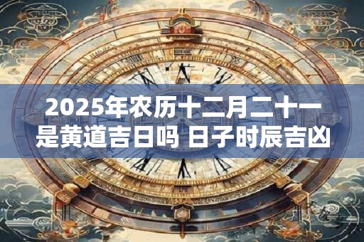 2025年农历十二月二十一是黄道吉日吗 日子时辰吉凶 2025年农历十二月二十一是黄道吉日吗 日子时辰吉凶