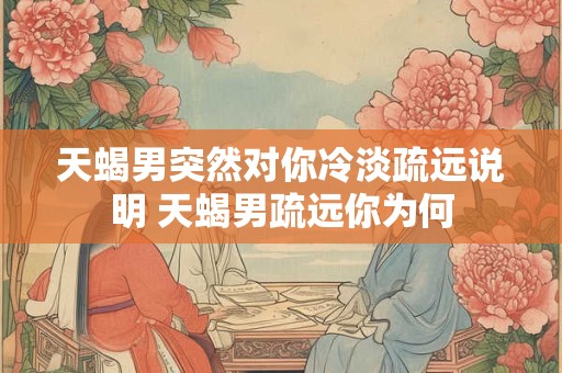 天蝎男突然对你冷淡疏远说明 天蝎男疏远你为何