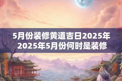 5月份装修黄道吉日2025年 2025年5月份何时是装修黄道吉日