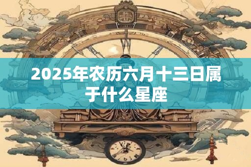 2025年农历六月十三日属于什么星座 2025年农历六月十三日属于什么星座
