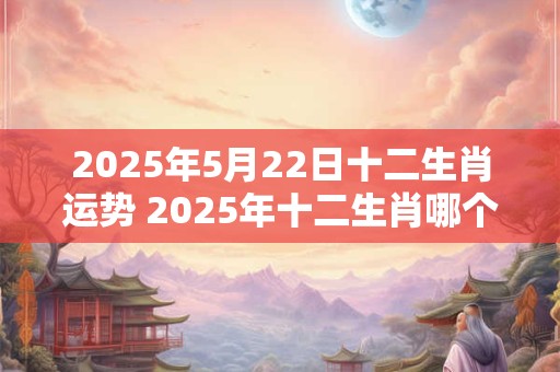 2025年5月22日十二生肖运势 2025年十二生肖哪个最幸运 2025年5月22日十二生肖运势 2025年十二生肖哪个最幸运