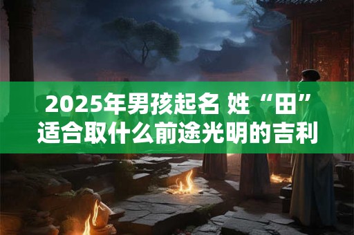 2025年男孩起名 姓“田”适合取什么前途光明的吉利名字