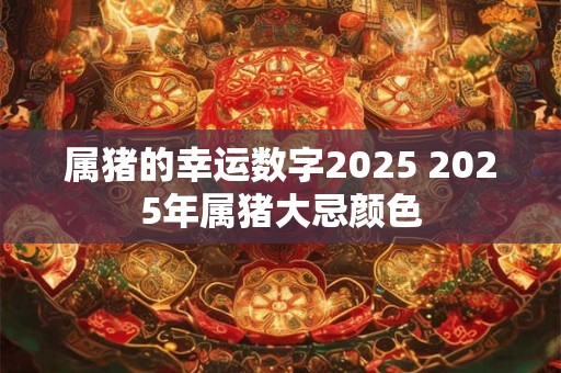 属猪的幸运数字2025 2025年属猪大忌颜色 属猪的幸运数字2025 2025年属猪大忌颜色