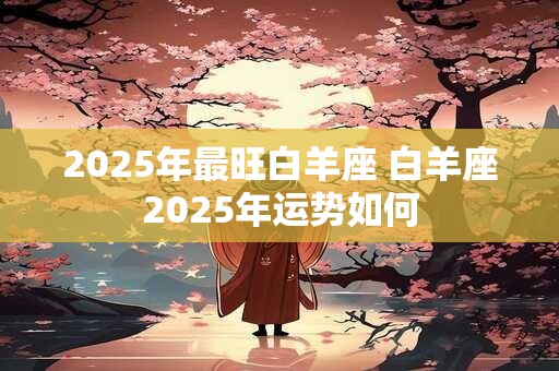 2025年最旺白羊座 白羊座2025年运势如何
