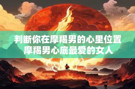 判断你在摩羯男的心里位置 摩羯男心底最爱的女人