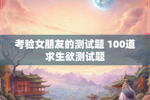 考验女朋友的测试题 100道求生欲测试题
