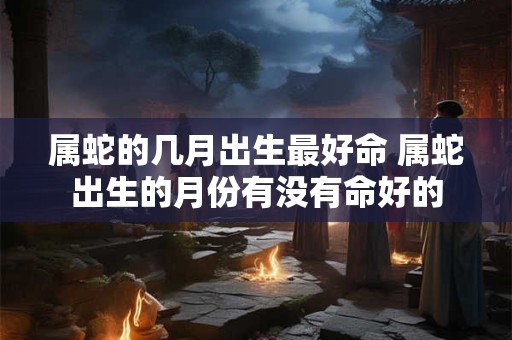 属蛇的几月出生最好命 属蛇出生的月份有没有命好的