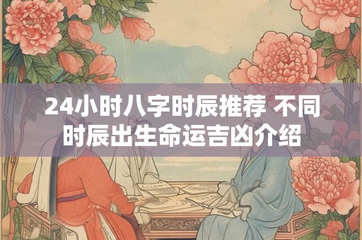 24小时八字时辰推荐 不同时辰出生命运吉凶介绍