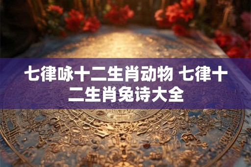 七律咏十二生肖动物 七律十二生肖兔诗大全 七律咏十二生肖动物 七律十二生肖兔诗大全