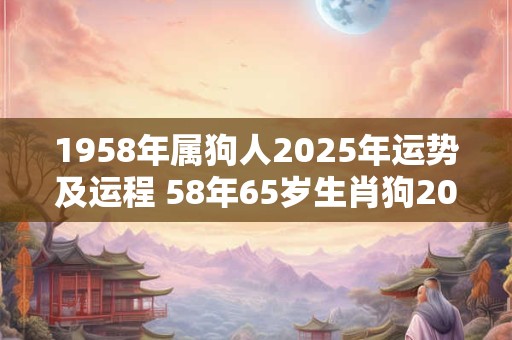 1958年属狗人2025年运势及运程 58年65岁生肖狗2025年每月运势
