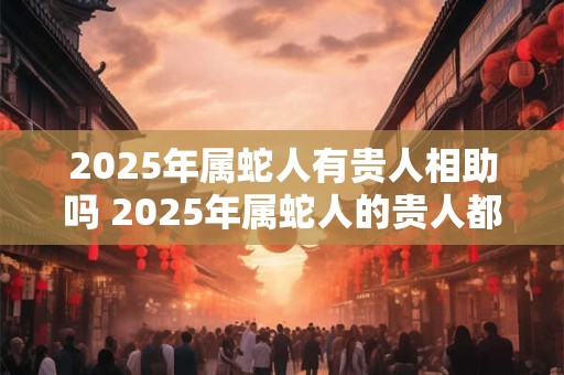 2025年属蛇人有贵人相助吗 2025年属蛇人的贵人都是谁