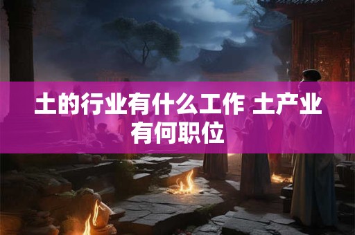 土的行业有什么工作 土产业有何职位