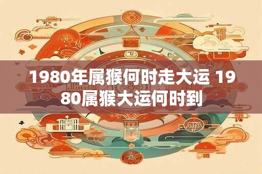 1980年属猴何时走大运 1980属猴大运何时到