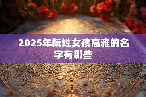 2025年阮姓女孩高雅的名字有哪些