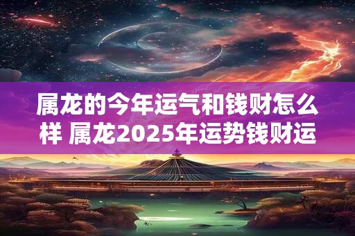 属龙的今年运气和钱财怎么样 属龙2025年运势钱财运如何