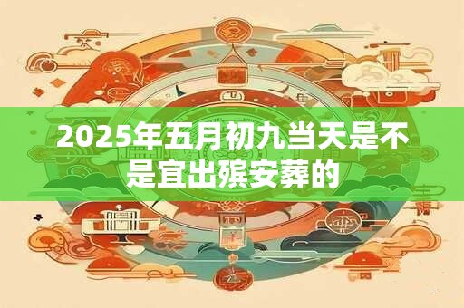 2025年五月初九当天是不是宜出殡安葬的