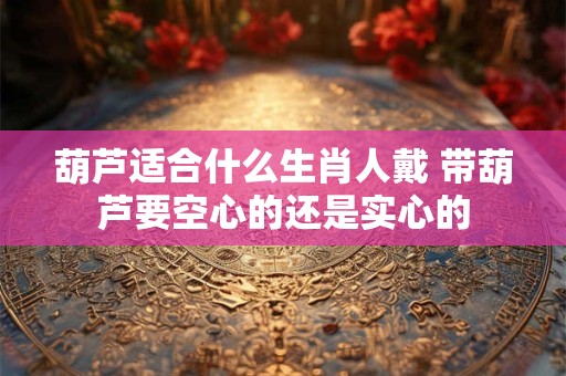 葫芦适合什么生肖人戴 带葫芦要空心的还是实心的 葫芦适合什么生肖人戴 带葫芦要空心的还是实心的