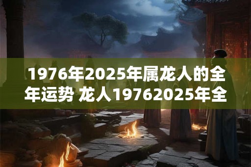 1976年2025年属龙人的全年运势 龙人19762025年全年运势如何