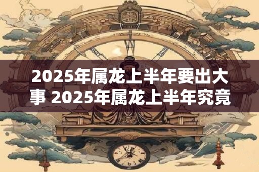 2025年属龙上半年要出大事 2025年属龙上半年究竟会发生什么
