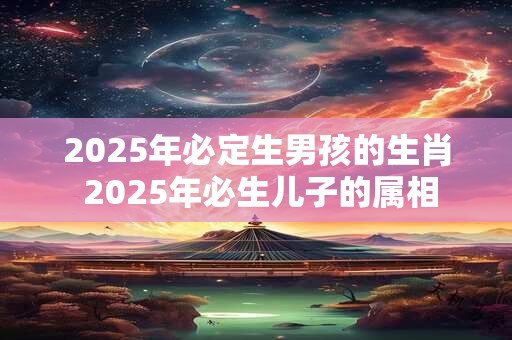 2025年必定生男孩的生肖 2025年必生儿子的属相