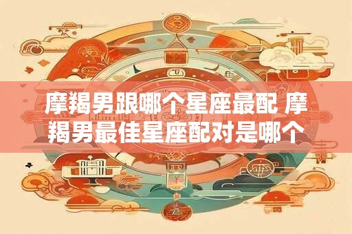 摩羯男跟哪个星座最配 摩羯男最佳星座配对是哪个