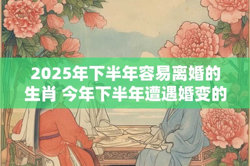 2025年下半年容易离婚的生肖 今年下半年遭遇婚变的属相